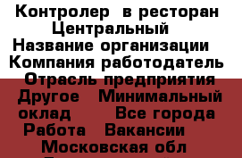 Контролер. в ресторан Центральный › Название организации ­ Компания-работодатель › Отрасль предприятия ­ Другое › Минимальный оклад ­ 1 - Все города Работа » Вакансии   . Московская обл.,Долгопрудный г.